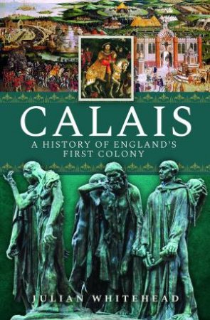 Calais: A History Of England's First Colony by Julian Whitehead