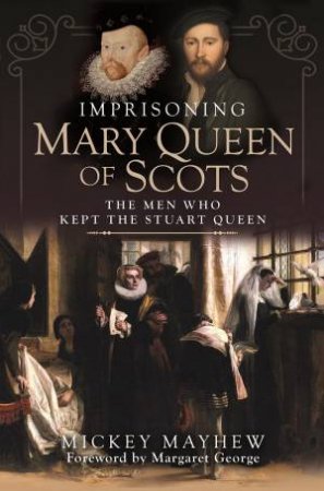 Imprisoning Mary Queen Of Scots: The Men Who Kept The Stuart Queen by Mickey Mayhew