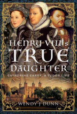 Henry VIII's True Daughter: Catherine Carey, A Tudor Life by WENDY J. DUNN