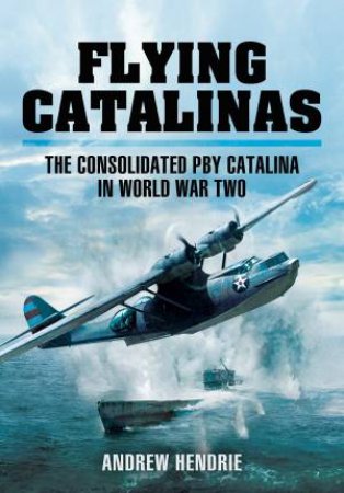 Flying Catalinas: The Consoldiated PBY Catalina In WWII by Andrew Hendrie