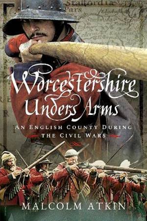 Worcestershire Under Arms: An English County During The Civil Wars by Malcolm Atkin