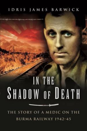 In The Shadow Of Death: The Story Of A Medic On The Burma Railway, 1942-45 by Idris James Barwick