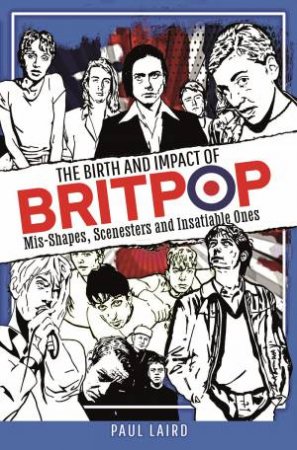 Birth And Impact Of Britpop: Mis-Shapes, Scenesters And Insatiable Ones by Paul Laird