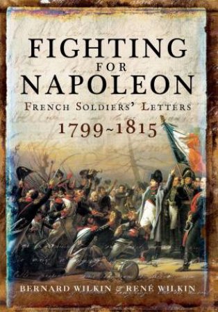 Fighting For Napoleon: French Soldiers' Letters, 1799-1815 by Bernard Wilkin & Rene Wilkin