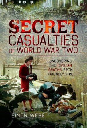 Secret Casualties of World War Two: Uncovering the Civilian Deaths from Friendly Fire by SIMON WEBB