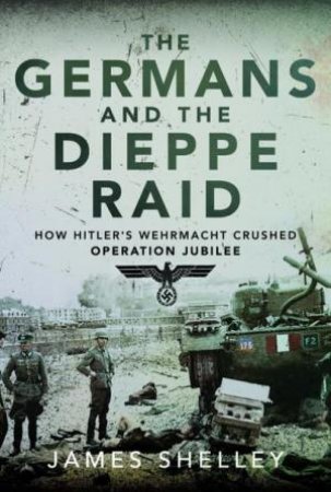 Germans and the Dieppe Raid: How Hitler's Wehrmacht Crushed Operation Jubilee by JAMES SHELLEY