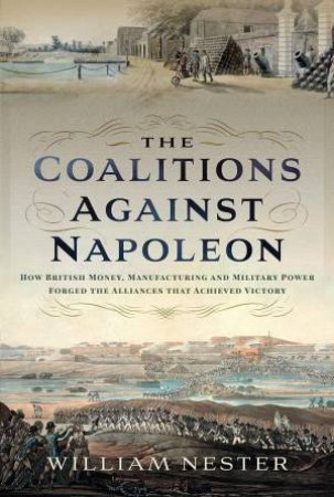 Coalitions against Napoleon: How British Money, Manufacturing and Military Power Forged the Alliances that Achieved Victory by WILLIAM NESTER