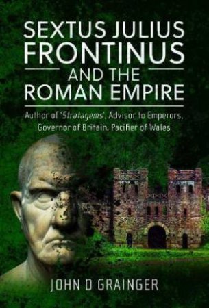 Sextus Julius Frontinus and the Roman Empire: Author of Stratagems, Advisor to Emperors, Governor of Britain, Pacifier of Wales by JOHN D. GRAINGER