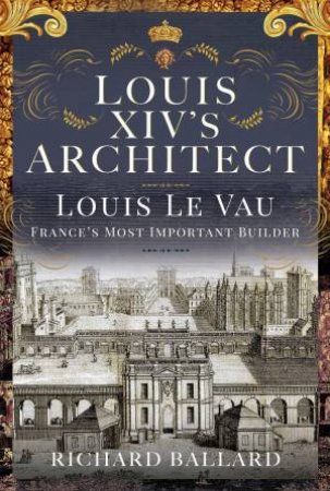 Louis XIV's Architect: Louis Le Vau, France's Most Important Builder by RICHARD BALLARD