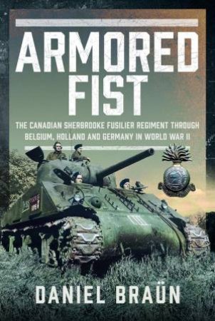 Armoured Fist: The Canadian Sherbrooke Fusilier Regiment Through Belgium, Holland and Germany in World War II by DANIEL BRAUN