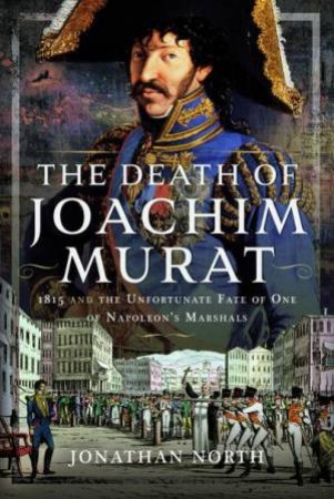 Death of Joachim Murat: 1815 and the Unfortunate Fate of One of Napoleon's Marshals by JONATHAN NORTH