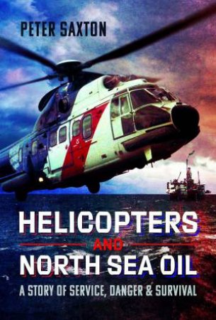 Helicopters and North Sea Oil: A Story of Service, Danger and Survival by PETER SAXTON