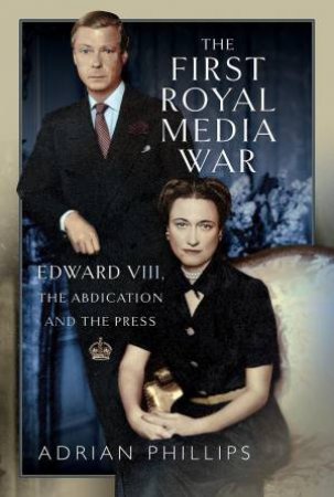 First Royal Media War: Edward VIII, The Abdication and the Press by ADRIAN PHILLIPS