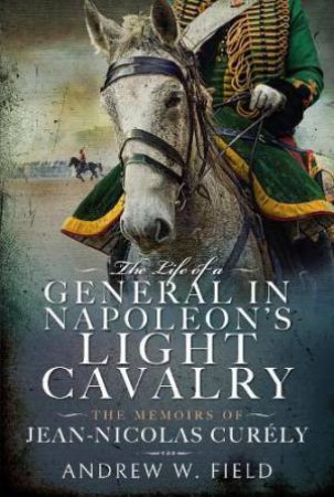 Life of a General in Napoleon's Light Cavalry: The Memoirs of Jean-Nicolas Curly by ANDREW W. FIELD