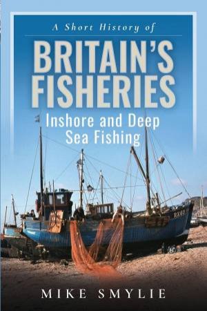 Short History of Britain's Fisheries: Inshore and Deep Sea Fishing by MIKE SMYLIE