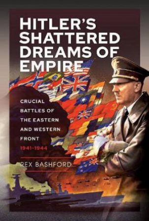 Hitler's Shattered Dreams of Empire: Crucial Battles of the Eastern and Western Front 1941-1944 by REX BASHFORD