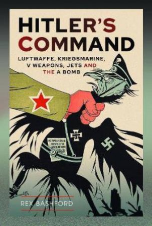 Hitler's Command: Luftwaffe, Kriegsmarine, V Weapons, Jets and the A Bomb by REX BASHFORD