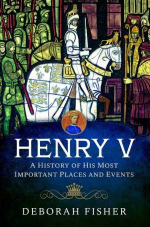 Henry V: A History Of His Most Important Places And Events by Deborah Fisher