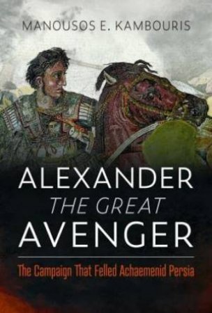 Alexander the Great Avenger: The Campaign that Felled Achaemenid Persia by MANOUSOS E. KAMBOURIS