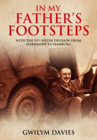 In My Father's Footsteps: With The 53rd Welsh Division From Normandy To Hamburg by Gwilym Davies