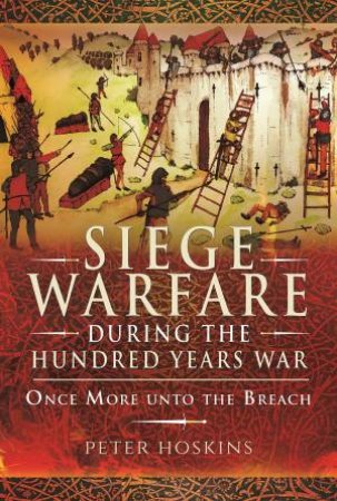 Siege Warfare During The Hundred Years War: Once More Unto The Breach by Peter Hoskins