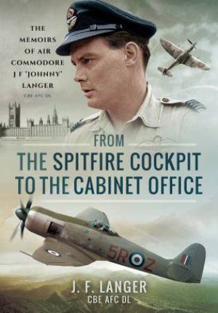 From The Spitfire Cockpit To The Cabinet Office: The Memoirs Of Air Commodore J. F. 'Johnny' Langer CBE AFC DL by J. F. Langer