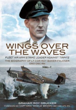 Wings Over The Waves: Fleet Air Arm Strike Leader Against Tirpitz, The Biography Of Lt Cdr Roy Baker-Falkner DSO DSC RN by Graham Drucker