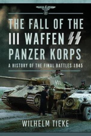 Fall of the III Waffen SS Panzer Korps: A History of the Final Battles 1945 by WILHELM TIEKE