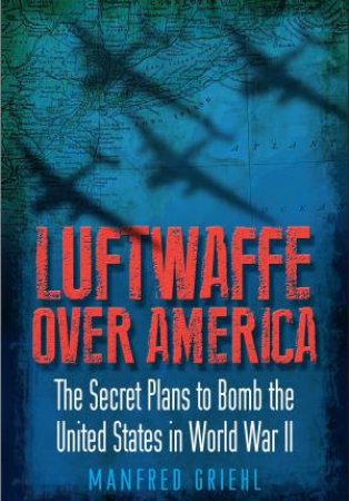 Luftwaffe Over America: The Secret Plans to Bomb the United States in World War II by MANFRED GRIEHL