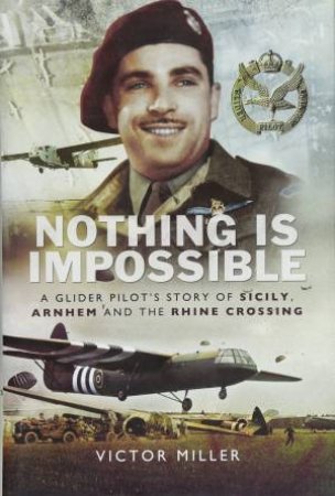 Nothing Is Impossible: A Glider Pilot's Story Of Sicily, Arnhem And The Rhine Crossing by Victor Miller