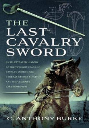 The Last Cavalry Sword: An Illustrated History Of The Twilight Years Of Cavalry Swords (UK) General George S. Patton And The US Army's Last Sword (US) by C. Anthony Burke