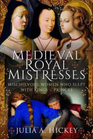 Medieval Royal Mistresses: Mischievous Women Who Slept With Kings And Princes by Julia A. Hickey