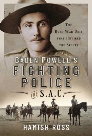 Baden Powells Fighting Police - The SAC: The Boer War Unit That Inspired The Scouts by Hamish Ross