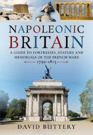 Napoleonic Britain: A Guide to Fortresses, Statues and Memorials of the French Wars 1792-1815 by DAVID BUTTERY