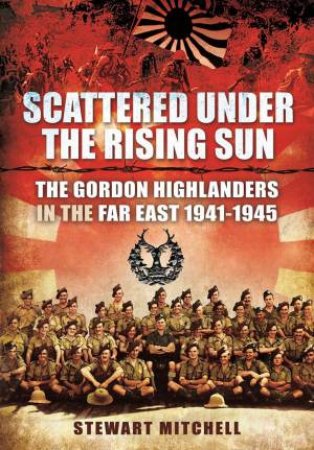 Scattered Under The Rising Sun: The Gordon Highlanders In The Far East 1941-1945 by Stewart Mitchell 