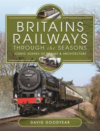 Britains Railways Through The Seasons: Iconic Scenes Of Trains And Architecture by David Goodyear