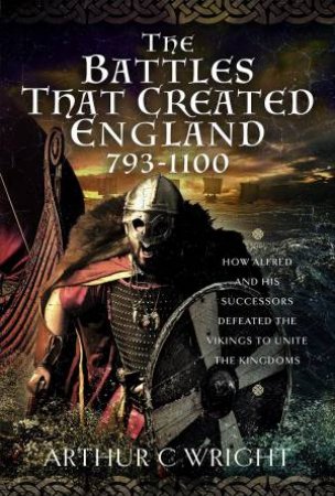 Battles That Created England 793-1100: How Alfred And His Successors Defeated The Vikings To Unite The Kingdoms by Arthur C. Wright