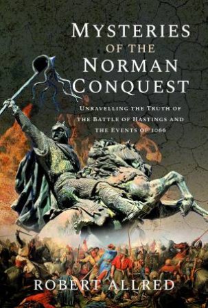 Mysteries Of The Norman Conquest: Unravelling The Truth Of The Battle Of Hastings And The Events Of 1066 by Robert Allred