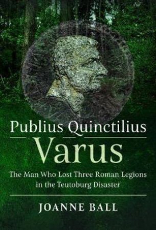 Publius Quinctilius Varus: The Man Who Lost Three Roman Legions in the Teutoburg Disaster by JOANNE BALL