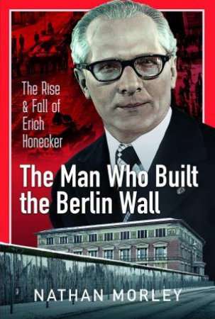 Man Who Built the Berlin Wall: The Rise and Fall of Erich Honecker by NATHAN MORLEY