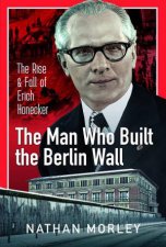 Man Who Built the Berlin Wall The Rise and Fall of Erich Honecker