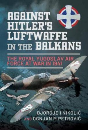 Against Hitler's Luftwaffe in the Balkans: The Royal Yugoslav Air Force at War in 1941 by DJORDJE I. NIKOLIC