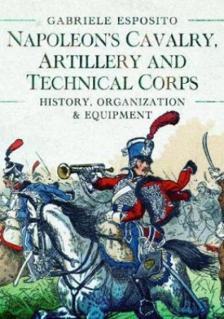 Napoleon's Cavalry, Artillery and Technical Corps 1799-1815: History, Organization and Equipment by GABRIELE ESPOSITO