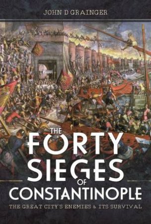 Forty Sieges Of Constantinople: The Great City's Enemies And Its Survival by John D. Grainger