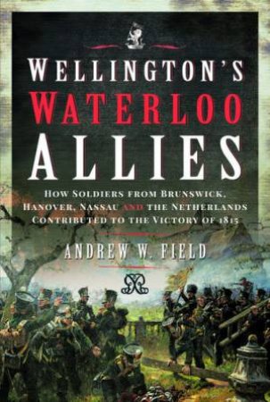 Wellington's Waterloo Allies: How Soldiers From Brunswick, Hanover, Nassau And The Netherlands Contributed To The Victory Of 1815 by Andrew W. Field