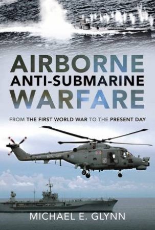 Airborne Anti-Submarine Warfare: From The First World War To The Present Day by Michael E. Glynn 