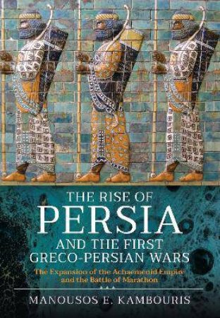 Rise Of Persia And The First Greco-Persian Wars: The Expansion Of The Achaemenid Empire And The Battle Of Marathon by Manousos E. Kambouris