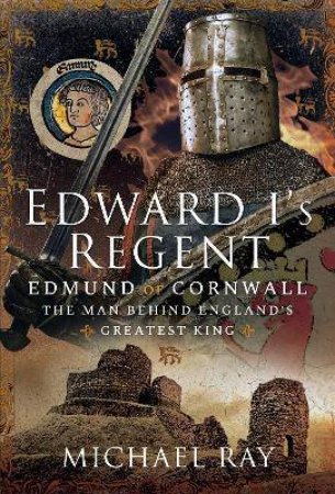 Edward I's Regent: Edmund Of Cornwall, The Man Behind England's Greatest King by Michael Ray