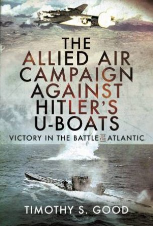 Allied Air Campaign Against Hitler's U-boats: Victory In The Battle Of The Atlantic by Timothy S. Good