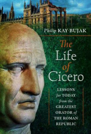 Life of Cicero: Lessons for Today from the Greatest Orator of the Roman Republic by PHILIP KAY-BUJAK